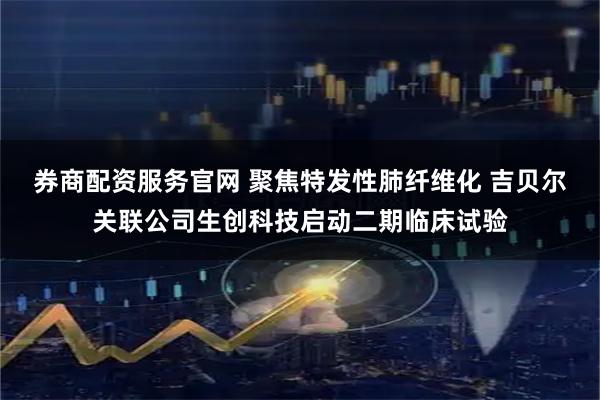 券商配资服务官网 聚焦特发性肺纤维化 吉贝尔关联公司生创科技启动二期临床试验