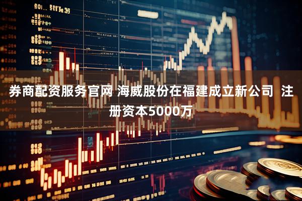 券商配资服务官网 海威股份在福建成立新公司  注册资本5000万
