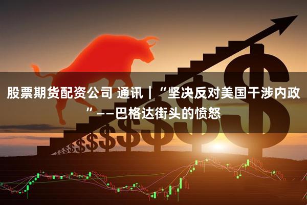 股票期货配资公司 通讯｜“坚决反对美国干涉内政”——巴格达街头的愤怒