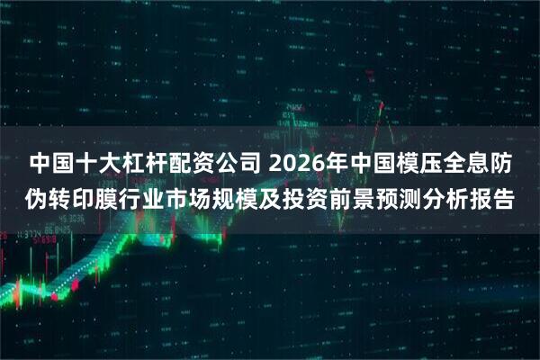 中国十大杠杆配资公司 2026年中国模压全息防伪转印膜行业市场规模及投资前景预测分析报告