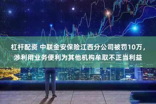 杠杆配资 中联金安保险江西分公司被罚10万，涉利用业务便利为其他机构牟取不正当利益