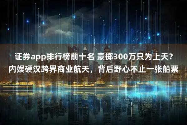 证券app排行榜前十名 豪掷300万只为上天？内娱硬汉跨界商业航天，背后野心不止一张船票