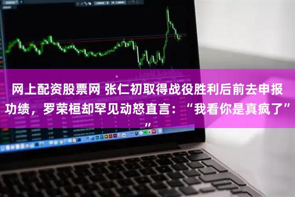 网上配资股票网 张仁初取得战役胜利后前去申报功绩，罗荣桓却罕见动怒直言：“我看你是真疯了”