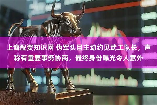 上海配资知识网 伪军头目主动约见武工队长，声称有重要事务协商，最终身份曝光令人意外