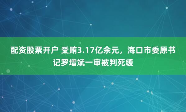 配资股票开户 受贿3.17亿余元，海口市委原书记罗增斌一审被判死缓