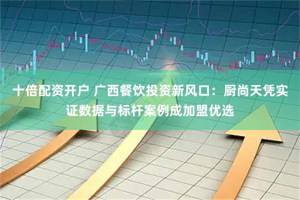 十倍配资开户 广西餐饮投资新风口：厨尚天凭实证数据与标杆案例成加盟优选
