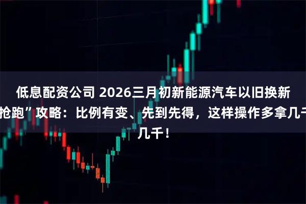低息配资公司 2026三月初新能源汽车以旧换新“抢跑”攻略：比例有变、先到先得，这样操作多拿几千！