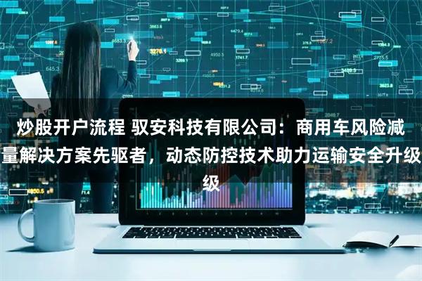 炒股开户流程 驭安科技有限公司：商用车风险减量解决方案先驱者，动态防控技术助力运输安全升级