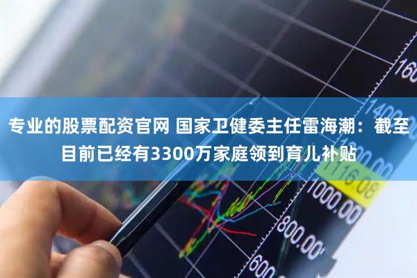 专业的股票配资官网 国家卫健委主任雷海潮：截至目前已经有3300万家庭领到育儿补贴