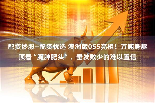 配资炒股—配资优选 澳洲版055亮相！万吨身躯顶着“臃肿肥头”，垂发数少的难以置信