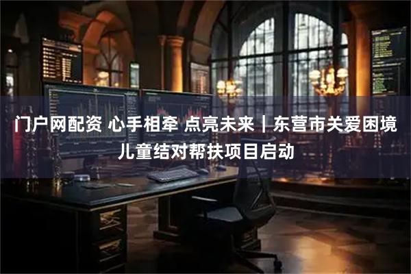 门户网配资 心手相牵 点亮未来｜东营市关爱困境儿童结对帮扶项目启动