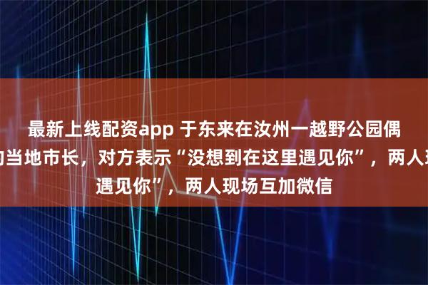 最新上线配资app 于东来在汝州一越野公园偶遇前来考察的当地市长，对方表示“没想到在这里遇见你”，两人现场互加微信