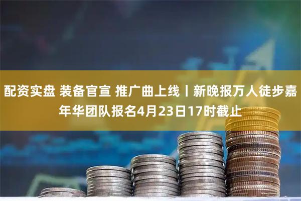 配资实盘 装备官宣 推广曲上线丨新晚报万人徒步嘉年华团队报名4月23日17时截止