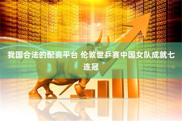 我国合法的配资平台 伦敦世乒赛中国女队成就七连冠