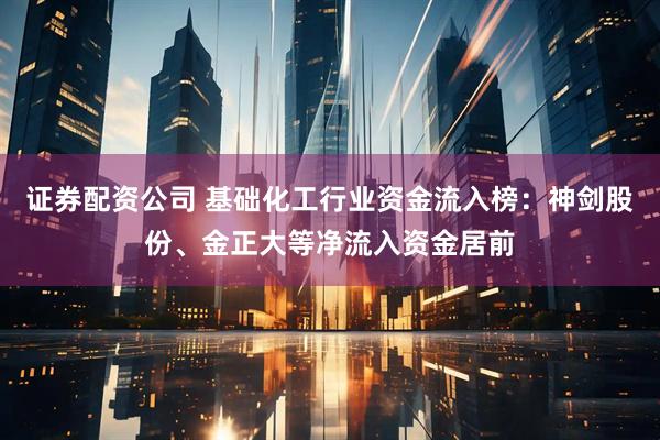 证券配资公司 基础化工行业资金流入榜：神剑股份、金正大等净流入资金居前