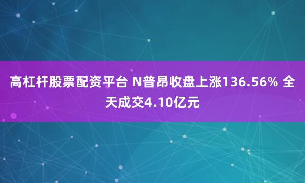 高杠杆股票配资平台 N普昂收盘上涨136.56% 全天成交4.10亿元