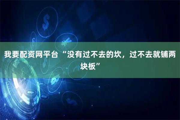 我要配资网平台 “没有过不去的坎，过不去就铺两块板”