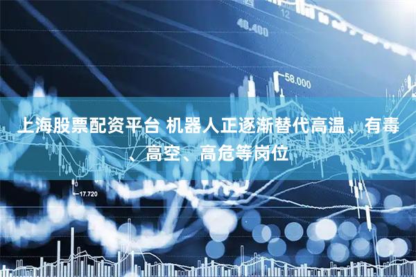 上海股票配资平台 机器人正逐渐替代高温、有毒、高空、高危等岗位