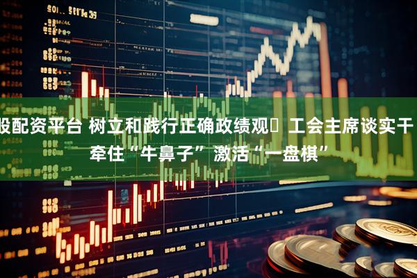 股配资平台 树立和践行正确政绩观・工会主席谈实干｜牵住“牛鼻子” 激活“一盘棋”